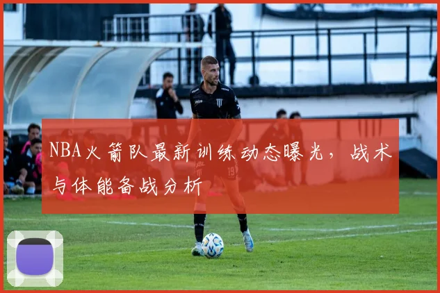 NBA火箭队最新训练动态曝光，战术与体能备战分析