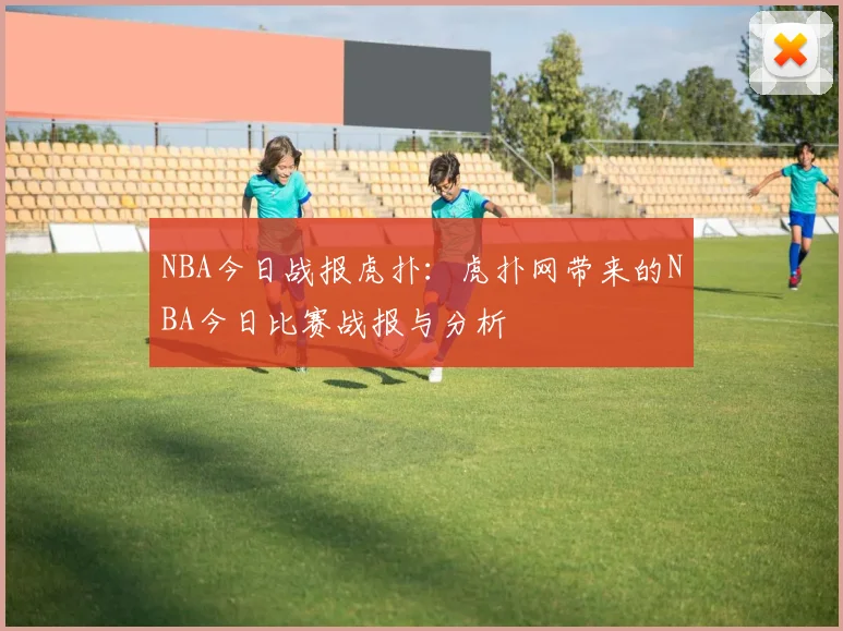 NBA今日战报虎扑：虎扑网带来的NBA今日比赛战报与分析