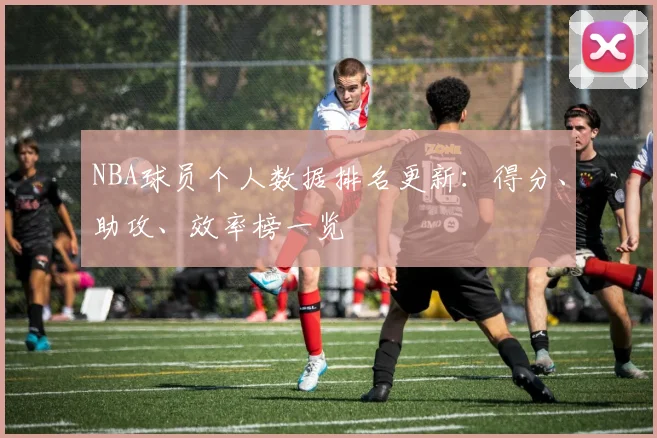 NBA球员个人数据排名更新：得分、助攻、效率榜一览