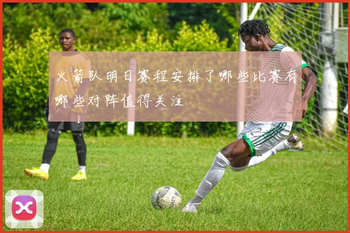 火箭队明日赛程安排了哪些比赛有哪些对阵值得关注